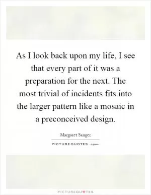 As I look back upon my life, I see that every part of it was a preparation for the next. The most trivial of incidents fits into the larger pattern like a mosaic in a preconceived design Picture Quote #1