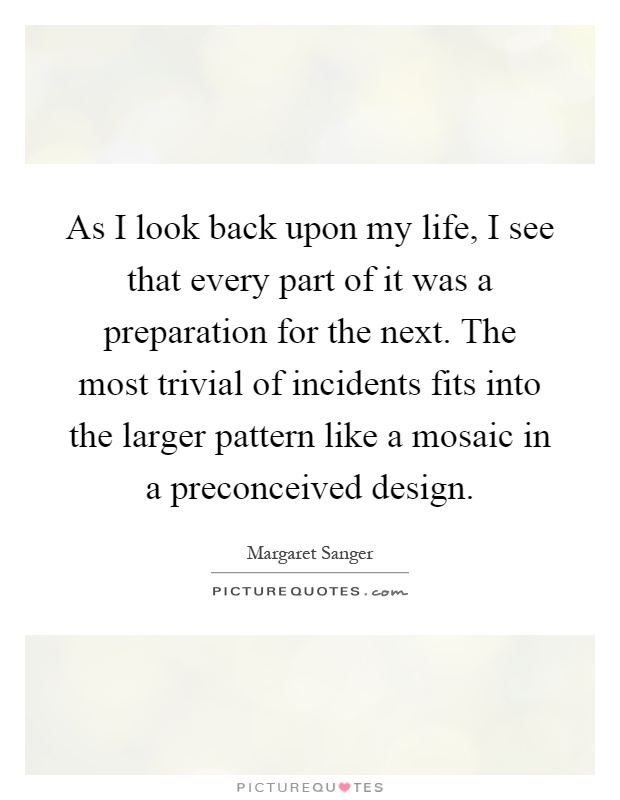 As I look back upon my life, I see that every part of it was a preparation for the next. The most trivial of incidents fits into the larger pattern like a mosaic in a preconceived design Picture Quote #1