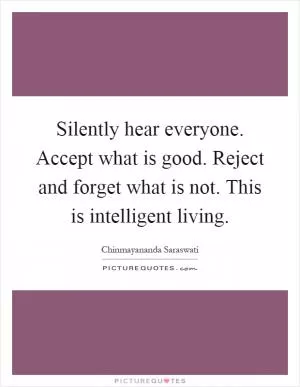 Silently hear everyone. Accept what is good. Reject and forget what is not. This is intelligent living Picture Quote #1