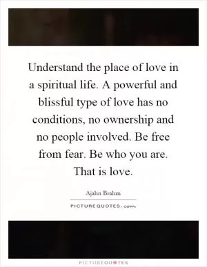 Understand the place of love in a spiritual life. A powerful and blissful type of love has no conditions, no ownership and no people involved. Be free from fear. Be who you are. That is love Picture Quote #1