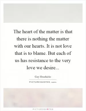 The heart of the matter is that there is nothing the matter with our hearts. It is not love that is to blame. But each of us has resistance to the very love we desire Picture Quote #1