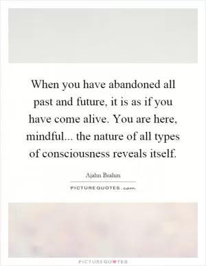 When you have abandoned all past and future, it is as if you have come alive. You are here, mindful... the nature of all types of consciousness reveals itself Picture Quote #1