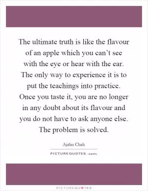 The ultimate truth is like the flavour of an apple which you can’t see with the eye or hear with the ear. The only way to experience it is to put the teachings into practice. Once you taste it, you are no longer in any doubt about its flavour and you do not have to ask anyone else. The problem is solved Picture Quote #1