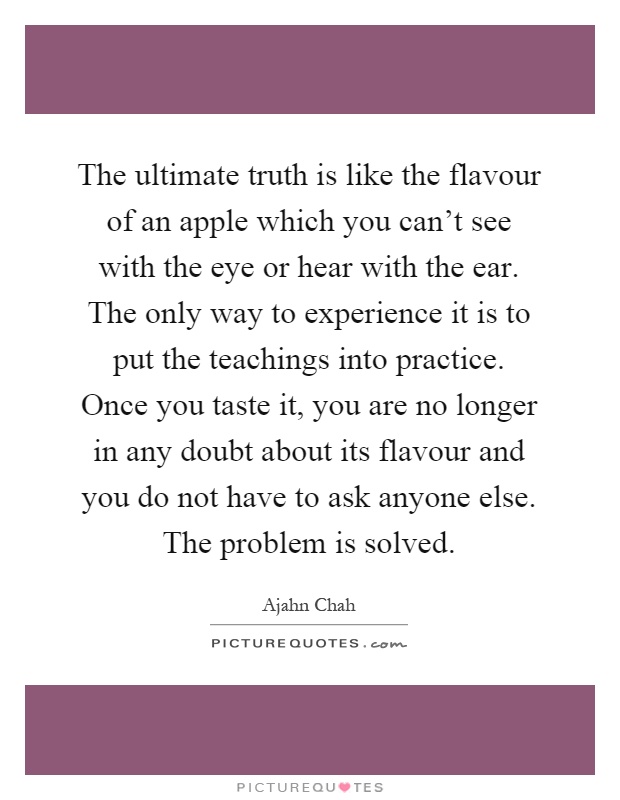 The ultimate truth is like the flavour of an apple which you can't see with the eye or hear with the ear. The only way to experience it is to put the teachings into practice. Once you taste it, you are no longer in any doubt about its flavour and you do not have to ask anyone else. The problem is solved Picture Quote #1