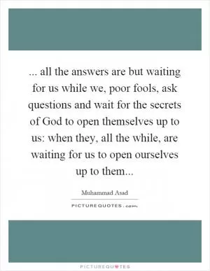 ... all the answers are but waiting for us while we, poor fools, ask questions and wait for the secrets of God to open themselves up to us: when they, all the while, are waiting for us to open ourselves up to them Picture Quote #1