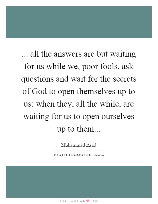 ... all the answers are but waiting for us while we, poor fools, ask questions and wait for the secrets of God to open themselves up to us: when they, all the while, are waiting for us to open ourselves up to them Picture Quote #1