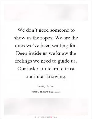 We don’t need someone to show us the ropes. We are the ones we’ve been waiting for. Deep inside us we know the feelings we need to guide us. Our task is to learn to trust our inner knowing Picture Quote #1