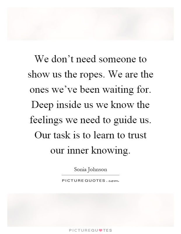 We don't need someone to show us the ropes. We are the ones we've been waiting for. Deep inside us we know the feelings we need to guide us. Our task is to learn to trust our inner knowing Picture Quote #1