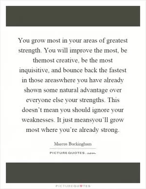 You grow most in your areas of greatest strength. You will improve the most, be themost creative, be the most inquisitive, and bounce back the fastest in those areaswhere you have already shown some natural advantage over everyone else your strengths. This doesn’t mean you should ignore your weaknesses. It just meansyou’ll grow most where you’re already strong Picture Quote #1