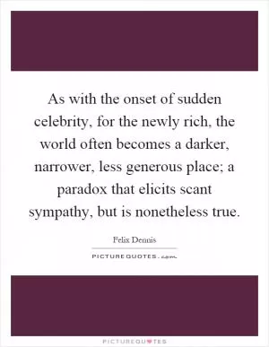 As with the onset of sudden celebrity, for the newly rich, the world often becomes a darker, narrower, less generous place; a paradox that elicits scant sympathy, but is nonetheless true Picture Quote #1