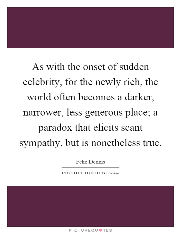 As with the onset of sudden celebrity, for the newly rich, the world often becomes a darker, narrower, less generous place; a paradox that elicits scant sympathy, but is nonetheless true Picture Quote #1