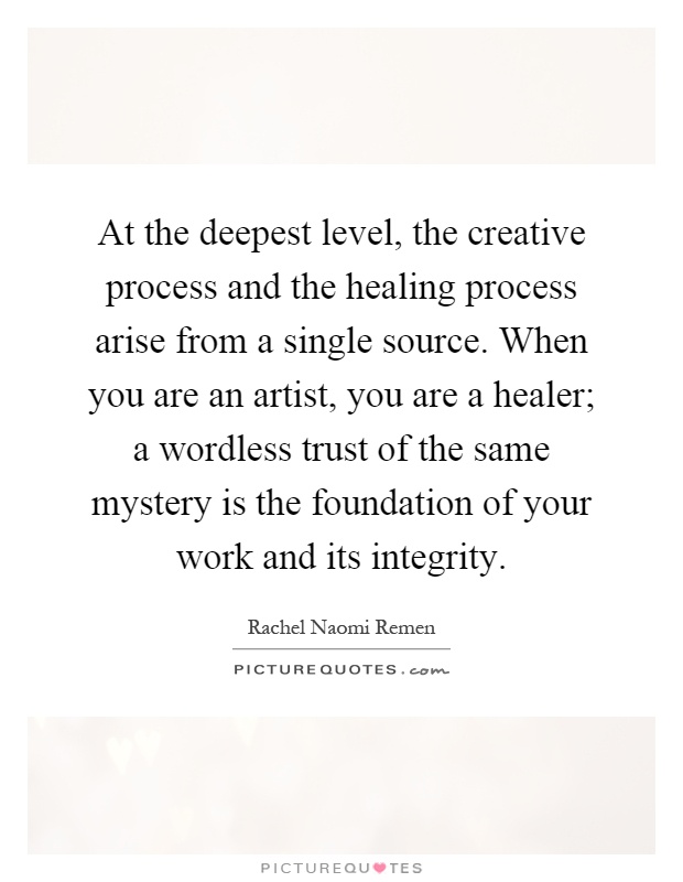 At the deepest level, the creative process and the healing process arise from a single source. When you are an artist, you are a healer; a wordless trust of the same mystery is the foundation of your work and its integrity Picture Quote #1