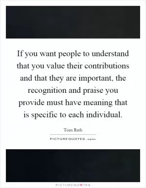 If you want people to understand that you value their contributions and that they are important, the recognition and praise you provide must have meaning that is specific to each individual Picture Quote #1