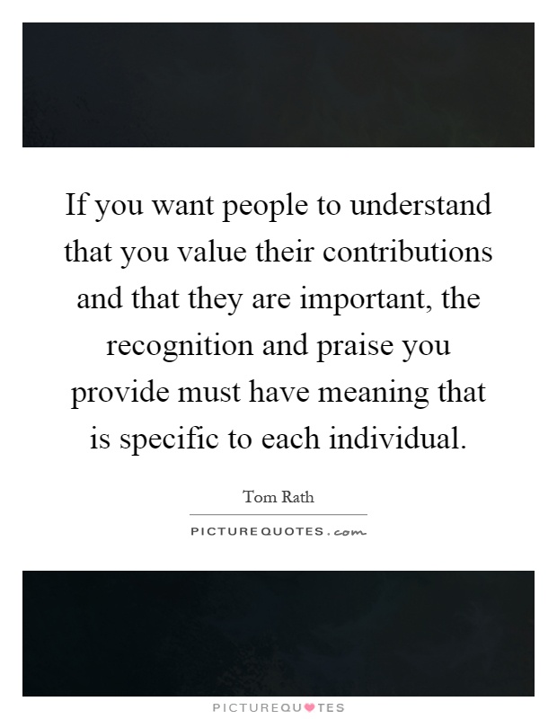 If you want people to understand that you value their contributions and that they are important, the recognition and praise you provide must have meaning that is specific to each individual Picture Quote #1