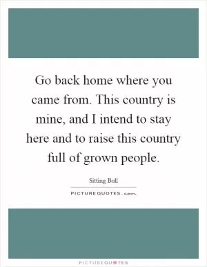 Go back home where you came from. This country is mine, and I intend to stay here and to raise this country full of grown people Picture Quote #1
