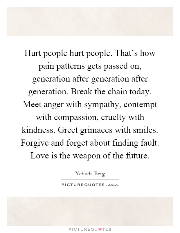 Hurt people hurt people. That's how pain patterns gets passed on, generation after generation after generation. Break the chain today. Meet anger with sympathy, contempt with compassion, cruelty with kindness. Greet grimaces with smiles. Forgive and forget about finding fault. Love is the weapon of the future Picture Quote #1