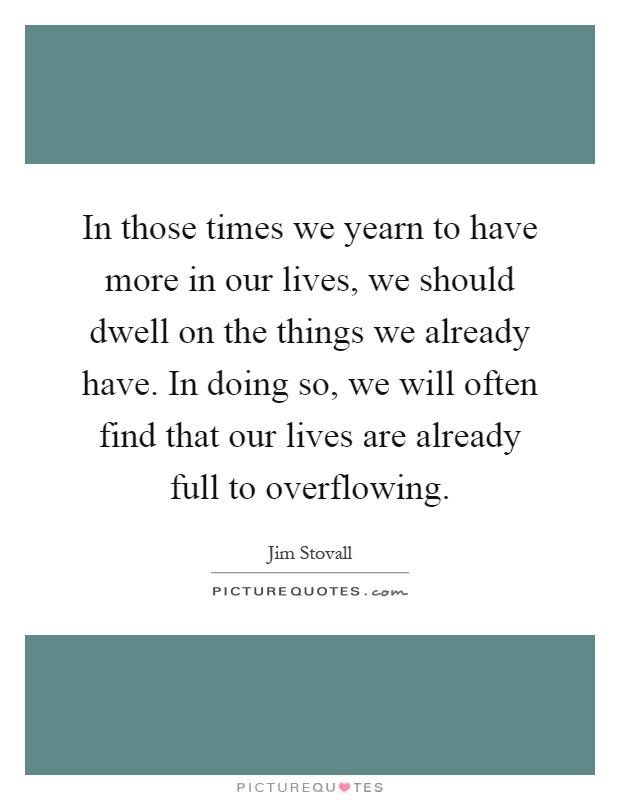 In those times we yearn to have more in our lives, we should dwell on the things we already have. In doing so, we will often find that our lives are already full to overflowing Picture Quote #1