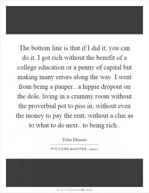 The bottom line is that if I did it, you can do it. I got rich without the benefit of a college education or a penny of capital but making many errors along the way. I went from being a pauper.. a hippie dropout on the dole, living in a crummy room without the proverbial pot to piss in, without even the money to pay the rent, without a clue as to what to do next.. to being rich Picture Quote #1
