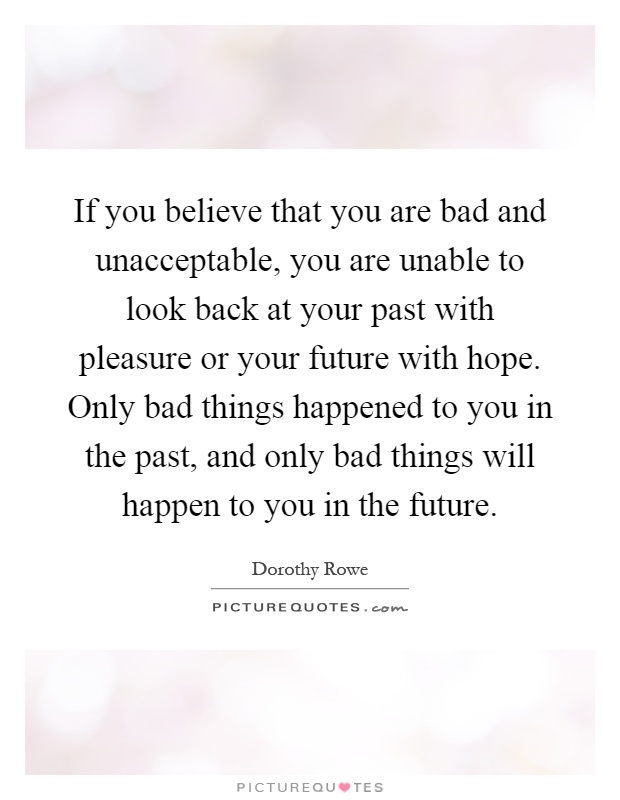 If you believe that you are bad and unacceptable, you are unable to look back at your past with pleasure or your future with hope. Only bad things happened to you in the past, and only bad things will happen to you in the future Picture Quote #1