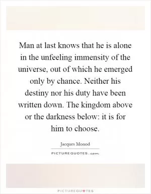 Man at last knows that he is alone in the unfeeling immensity of the universe, out of which he emerged only by chance. Neither his destiny nor his duty have been written down. The kingdom above or the darkness below: it is for him to choose Picture Quote #1