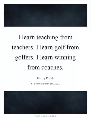 I learn teaching from teachers. I learn golf from golfers. I learn winning from coaches Picture Quote #1