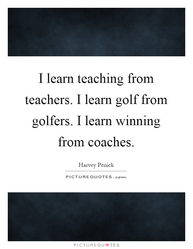 I learn teaching from teachers. I learn golf from golfers. I learn winning from coaches Picture Quote #1