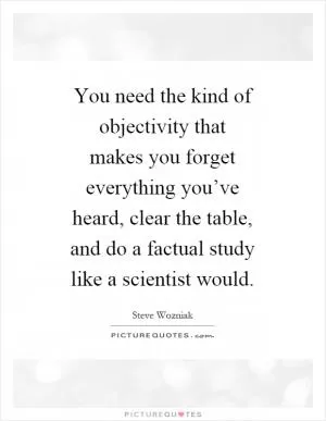 You need the kind of objectivity that makes you forget everything you’ve heard, clear the table, and do a factual study like a scientist would Picture Quote #1