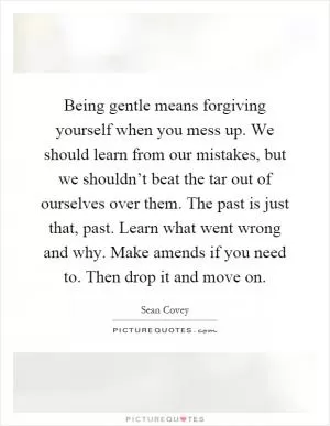 Being gentle means forgiving yourself when you mess up. We should learn from our mistakes, but we shouldn’t beat the tar out of ourselves over them. The past is just that, past. Learn what went wrong and why. Make amends if you need to. Then drop it and move on Picture Quote #1