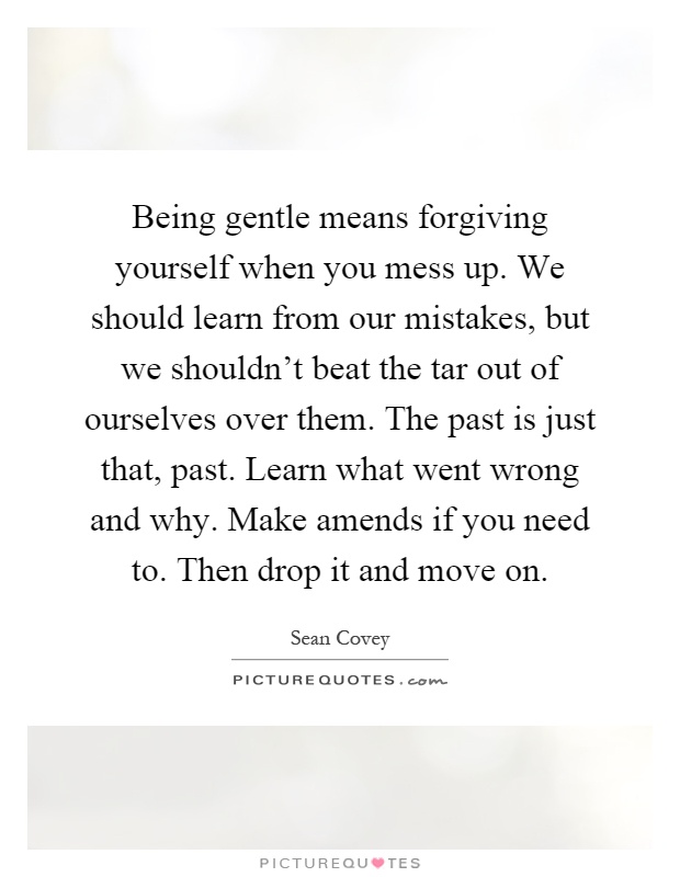 Being gentle means forgiving yourself when you mess up. We should learn from our mistakes, but we shouldn't beat the tar out of ourselves over them. The past is just that, past. Learn what went wrong and why. Make amends if you need to. Then drop it and move on Picture Quote #1