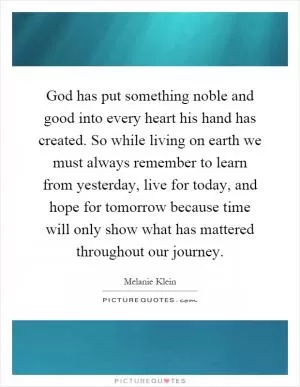 God has put something noble and good into every heart his hand has created. So while living on earth we must always remember to learn from yesterday, live for today, and hope for tomorrow because time will only show what has mattered throughout our journey Picture Quote #1