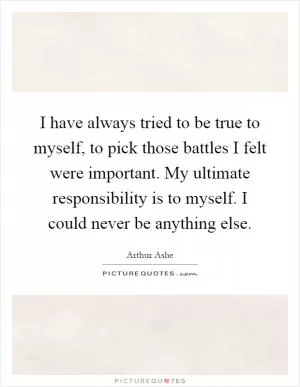 I have always tried to be true to myself, to pick those battles I felt were important. My ultimate responsibility is to myself. I could never be anything else Picture Quote #1