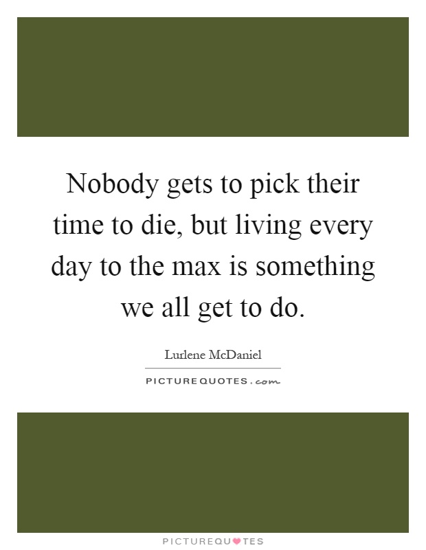 Nobody gets to pick their time to die, but living every day to the max is something we all get to do Picture Quote #1