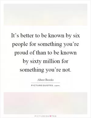 It’s better to be known by six people for something you’re proud of than to be known by sixty million for something you’re not Picture Quote #1