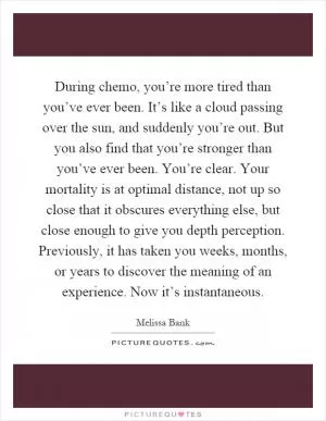 During chemo, you’re more tired than you’ve ever been. It’s like a cloud passing over the sun, and suddenly you’re out. But you also find that you’re stronger than you’ve ever been. You’re clear. Your mortality is at optimal distance, not up so close that it obscures everything else, but close enough to give you depth perception. Previously, it has taken you weeks, months, or years to discover the meaning of an experience. Now it’s instantaneous Picture Quote #1