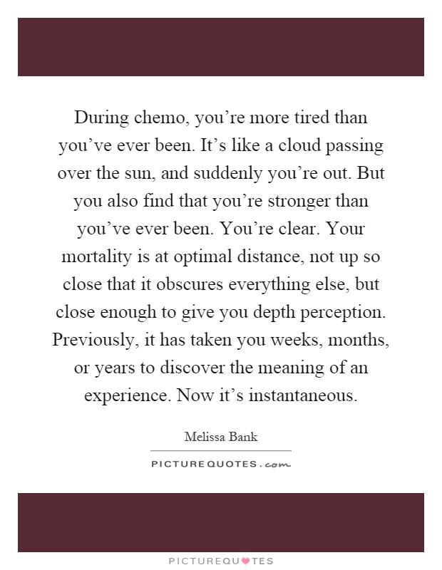 During chemo, you're more tired than you've ever been. It's like a cloud passing over the sun, and suddenly you're out. But you also find that you're stronger than you've ever been. You're clear. Your mortality is at optimal distance, not up so close that it obscures everything else, but close enough to give you depth perception. Previously, it has taken you weeks, months, or years to discover the meaning of an experience. Now it's instantaneous Picture Quote #1