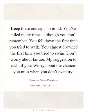 Keep these concepts in mind: You’ve failed many times, although you don’t remember. You fell down the first time you tried to walk. You almost drowned the first time you tried to swim. Don’t worry about failure. My suggestion to each of you: Worry about the chances you miss when you don’t even try Picture Quote #1