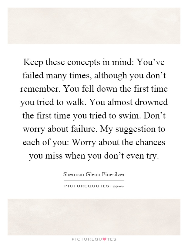 Keep these concepts in mind: You've failed many times, although you don't remember. You fell down the first time you tried to walk. You almost drowned the first time you tried to swim. Don't worry about failure. My suggestion to each of you: Worry about the chances you miss when you don't even try Picture Quote #1