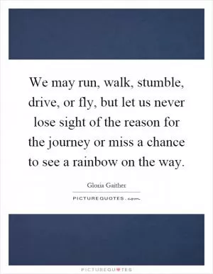 We may run, walk, stumble, drive, or fly, but let us never lose sight of the reason for the journey or miss a chance to see a rainbow on the way Picture Quote #1