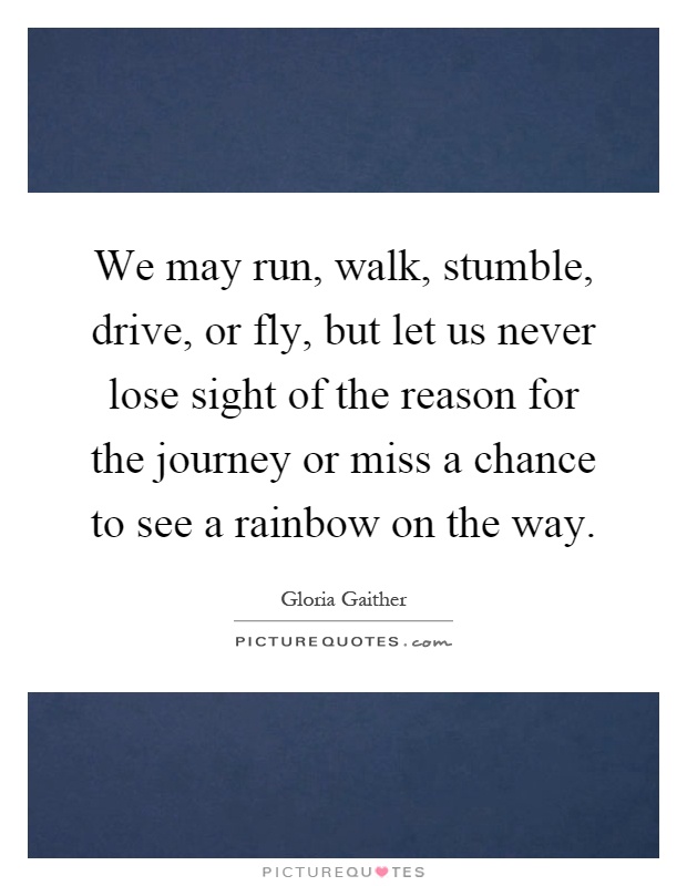 We may run, walk, stumble, drive, or fly, but let us never lose sight of the reason for the journey or miss a chance to see a rainbow on the way Picture Quote #1