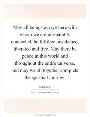 May all beings everywhere with whom we are inseparably connected, be fulfilled, awakened, liberated and free. May there be peace in this world and throughout the entire universe, and may we all together complete the spiritual journey Picture Quote #1