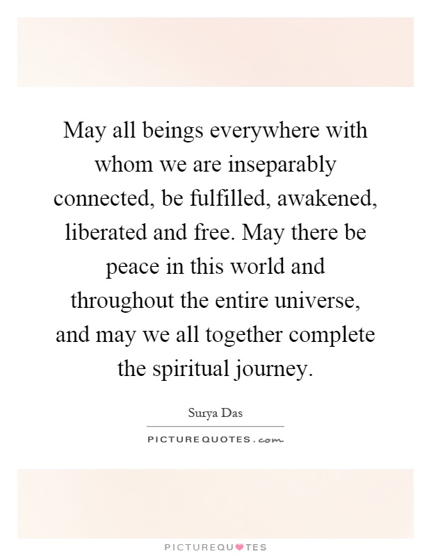 May all beings everywhere with whom we are inseparably connected, be fulfilled, awakened, liberated and free. May there be peace in this world and throughout the entire universe, and may we all together complete the spiritual journey Picture Quote #1
