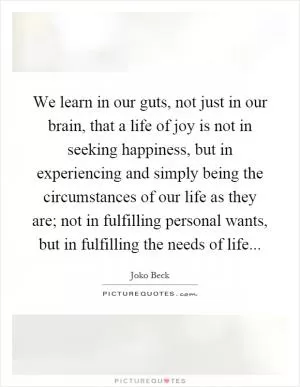 We learn in our guts, not just in our brain, that a life of joy is not in seeking happiness, but in experiencing and simply being the circumstances of our life as they are; not in fulfilling personal wants, but in fulfilling the needs of life Picture Quote #1