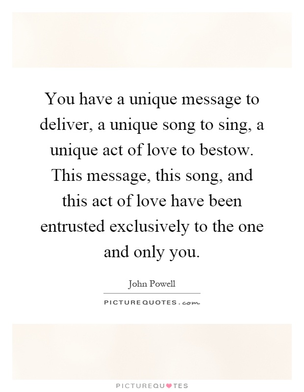 You have a unique message to deliver, a unique song to sing, a unique act of love to bestow. This message, this song, and this act of love have been entrusted exclusively to the one and only you Picture Quote #1