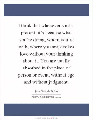 I think that whenever soul is present, it’s because what you’re doing, whom you’re with, where you are, evokes love without your thinking about it. You are totally absorbed in the place of person or event, without ego and without judgment Picture Quote #1