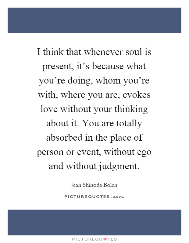 I think that whenever soul is present, it's because what you're doing, whom you're with, where you are, evokes love without your thinking about it. You are totally absorbed in the place of person or event, without ego and without judgment Picture Quote #1