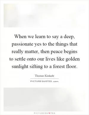 When we learn to say a deep, passionate yes to the things that really matter, then peace begins to settle onto our lives like golden sunlight sifting to a forest floor Picture Quote #1