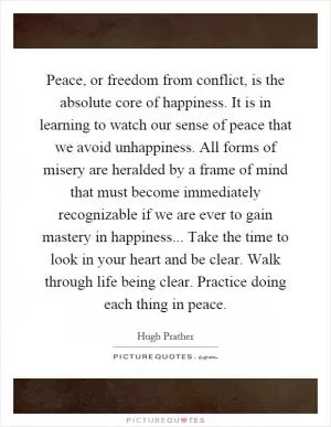 Peace, or freedom from conflict, is the absolute core of happiness. It is in learning to watch our sense of peace that we avoid unhappiness. All forms of misery are heralded by a frame of mind that must become immediately recognizable if we are ever to gain mastery in happiness... Take the time to look in your heart and be clear. Walk through life being clear. Practice doing each thing in peace Picture Quote #1
