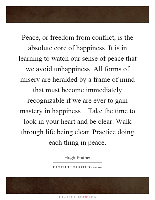 Peace, or freedom from conflict, is the absolute core of happiness. It is in learning to watch our sense of peace that we avoid unhappiness. All forms of misery are heralded by a frame of mind that must become immediately recognizable if we are ever to gain mastery in happiness... Take the time to look in your heart and be clear. Walk through life being clear. Practice doing each thing in peace Picture Quote #1