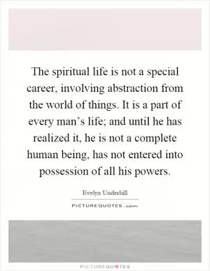 The spiritual life is not a special career, involving abstraction from the world of things. It is a part of every man’s life; and until he has realized it, he is not a complete human being, has not entered into possession of all his powers Picture Quote #1