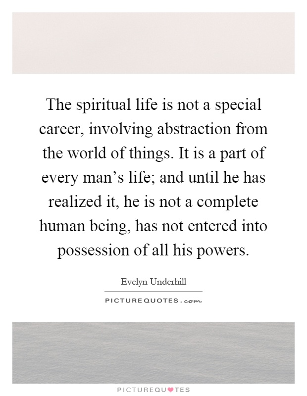 The spiritual life is not a special career, involving abstraction from the world of things. It is a part of every man's life; and until he has realized it, he is not a complete human being, has not entered into possession of all his powers Picture Quote #1